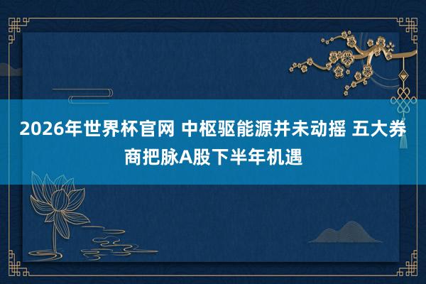 2026年世界杯官网 中枢驱能源并未动摇 五大券商把脉A股下半年机遇