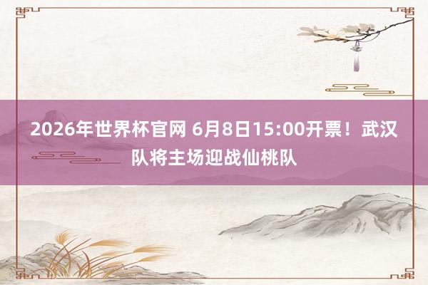 2026年世界杯官网 6月8日15:00开票！武汉队将主场迎战仙桃队