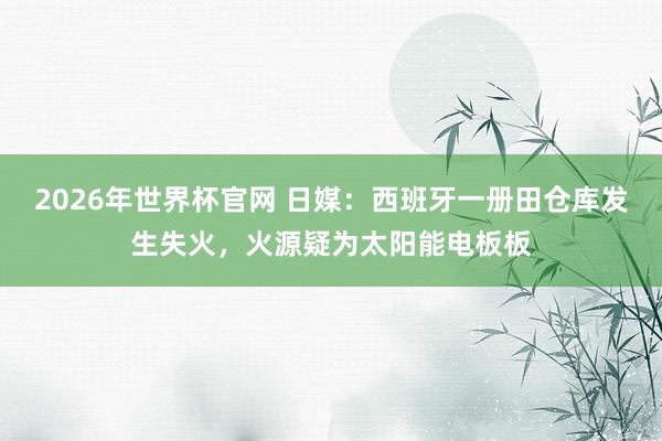2026年世界杯官网 日媒：西班牙一册田仓库发生失火，火源疑为太阳能电板板
