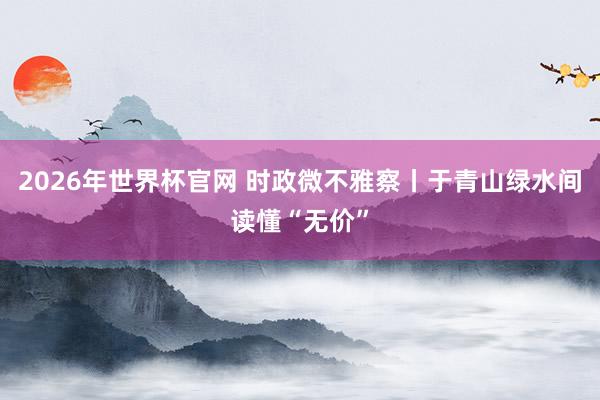 2026年世界杯官网 时政微不雅察丨于青山绿水间读懂“无价”