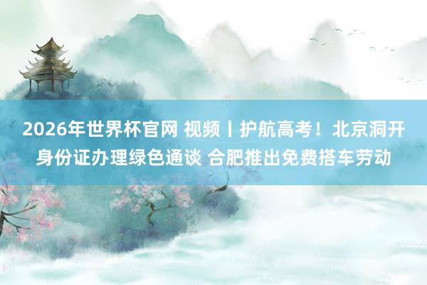 2026年世界杯官网 视频丨护航高考！北京洞开身份证办理绿色通谈 合肥推出免费搭车劳动