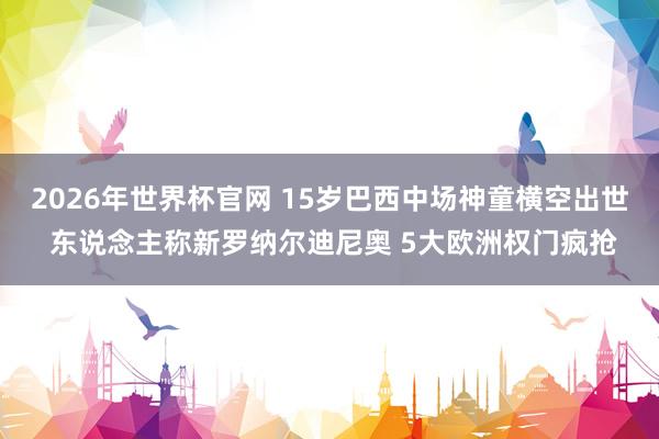 2026年世界杯官网 15岁巴西中场神童横空出世 东说念主称新罗纳尔迪尼奥 5大欧洲权门疯抢