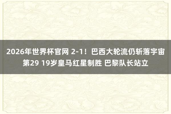 2026年世界杯官网 2-1！巴西大轮流仍斩落宇宙第29 19岁皇马红星制胜 巴黎队长站立
