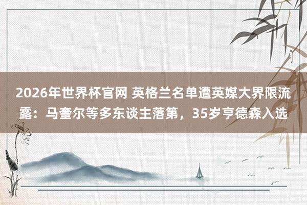2026年世界杯官网 英格兰名单遭英媒大界限流露：马奎尔等多东谈主落第，35岁亨德森入选