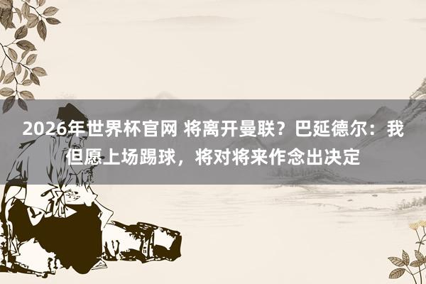 2026年世界杯官网 将离开曼联？巴延德尔：我但愿上场踢球，将对将来作念出决定