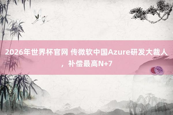 2026年世界杯官网 传微软中国Azure研发大裁人,补偿最高N+7