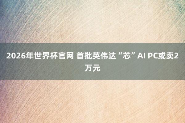 2026年世界杯官网 首批英伟达“芯”AI PC或卖2万元