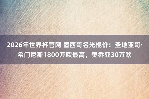 2026年世界杯官网 墨西哥名光棍价：圣地亚哥·希门尼斯1800万欧最高，奥乔亚30万欧