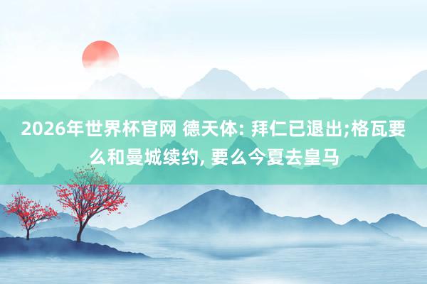 2026年世界杯官网 德天体: 拜仁已退出;格瓦要么和曼城续约， 要么今夏去皇马