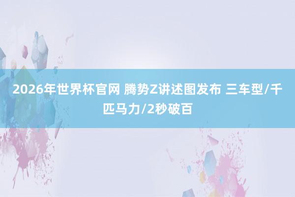 2026年世界杯官网 腾势Z讲述图发布 三车型/千匹马力/2秒破百