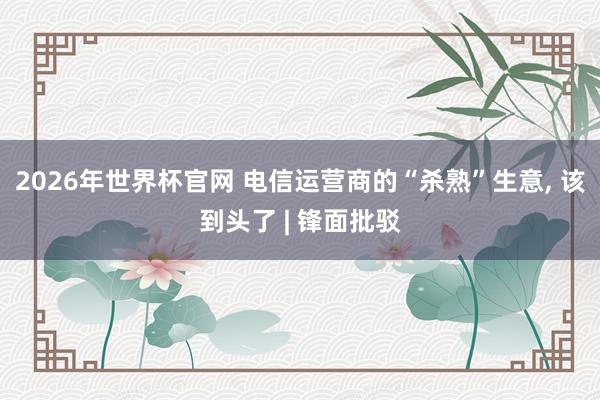 2026年世界杯官网 电信运营商的“杀熟”生意， 该到头了 | 锋面批驳