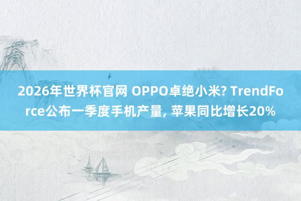2026年世界杯官网 OPPO卓绝小米? TrendForce公布一季度手机产量, 苹果同比增长20%