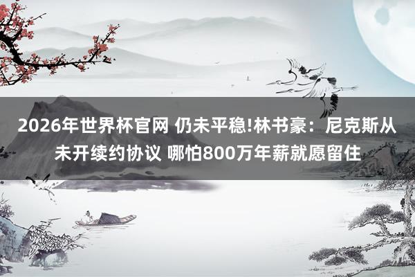 2026年世界杯官网 仍未平稳!林书豪：尼克斯从未开续约协议 哪怕800万年薪就愿留住