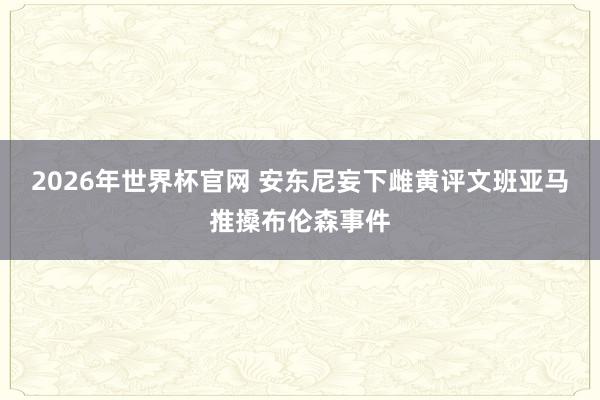 2026年世界杯官网 安东尼妄下雌黄评文班亚马推搡布伦森事件