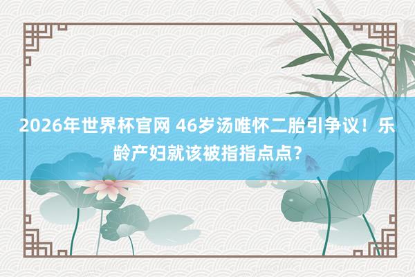 2026年世界杯官网 46岁汤唯怀二胎引争议！乐龄产妇就该被指指点点？