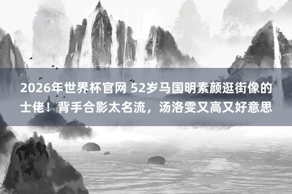 2026年世界杯官网 52岁马国明素颜逛街像的士佬！背手合影太名流，汤洛雯又高又好意思