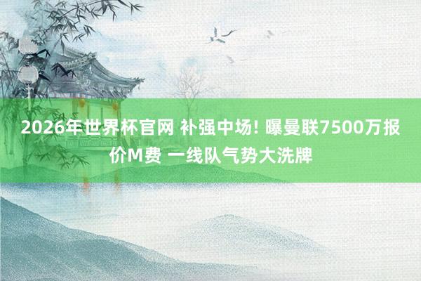 2026年世界杯官网 补强中场! 曝曼联7500万报价M费 一线队气势大洗牌
