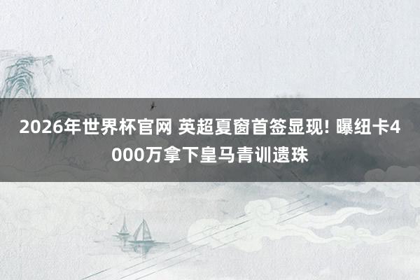 2026年世界杯官网 英超夏窗首签显现! 曝纽卡4000万拿下皇马青训遗珠