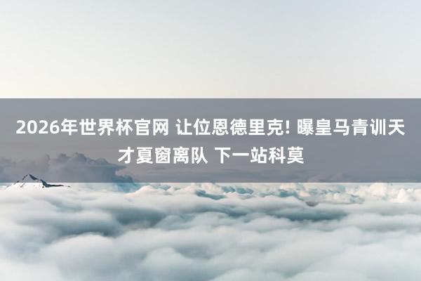 2026年世界杯官网 让位恩德里克! 曝皇马青训天才夏窗离队 下一站科莫