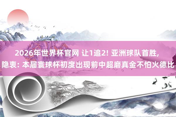 2026年世界杯官网 让1追2! 亚洲球队首胜， 隐衷: 本届寰球杯初度出现前中超磨真金不怕火德比