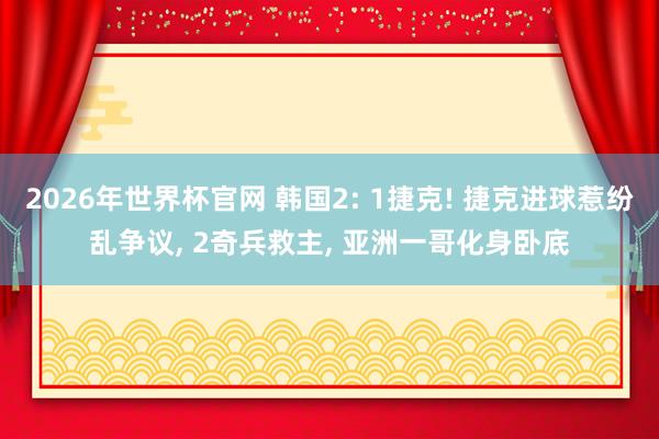 2026年世界杯官网 韩国2: 1捷克! 捷克进球惹纷乱争议， 2奇兵救主， 亚洲一哥化身卧底