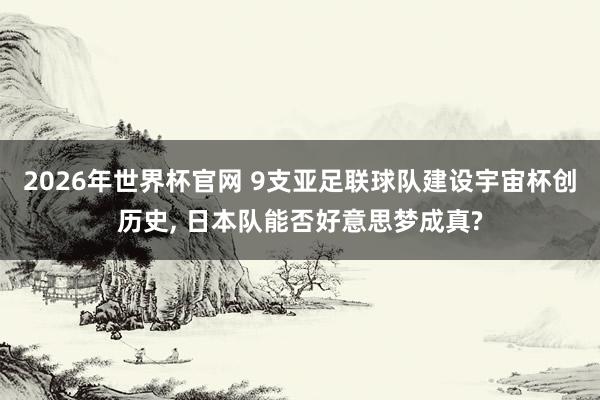 2026年世界杯官网 9支亚足联球队建设宇宙杯创历史， 日本队能否好意思梦成真?