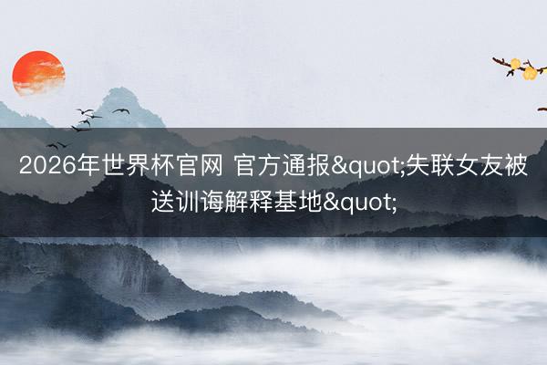 2026年世界杯官网 官方通报"失联女友被送训诲解释基地"