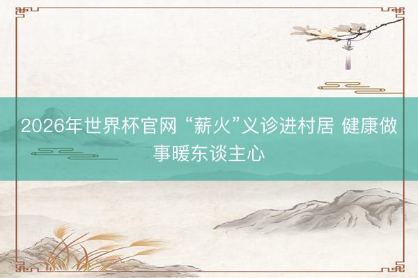 2026年世界杯官网 “薪火”义诊进村居 健康做事暖东谈主心