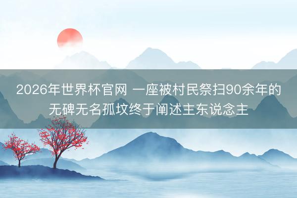 2026年世界杯官网 一座被村民祭扫90余年的无碑无名孤坟终于阐述主东说念主
