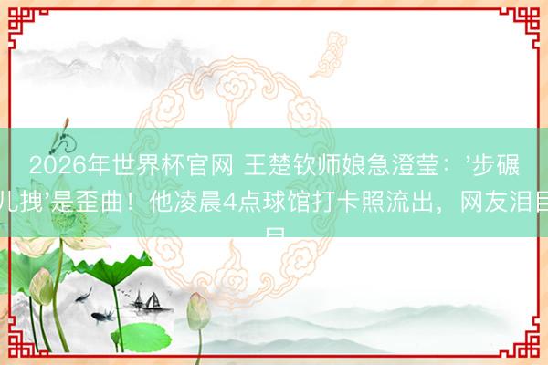 2026年世界杯官网 王楚钦师娘急澄莹：'步碾儿拽'是歪曲！他凌晨4点球馆打卡照流出，网友泪目