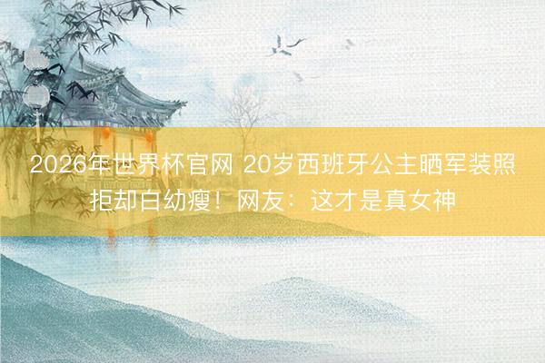 2026年世界杯官网 20岁西班牙公主晒军装照拒却白幼瘦！网友：这才是真女神