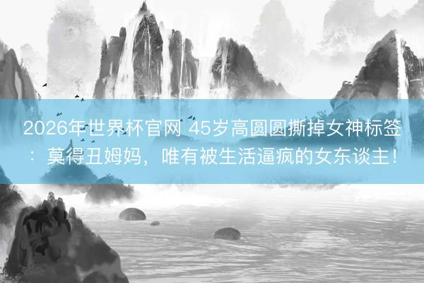 2026年世界杯官网 45岁高圆圆撕掉女神标签：莫得丑姆妈，唯有被生活逼疯的女东谈主！