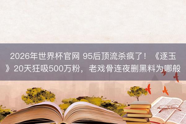 2026年世界杯官网 95后顶流杀疯了！《逐玉》20天狂吸500万粉，老戏骨连夜删黑料为哪般