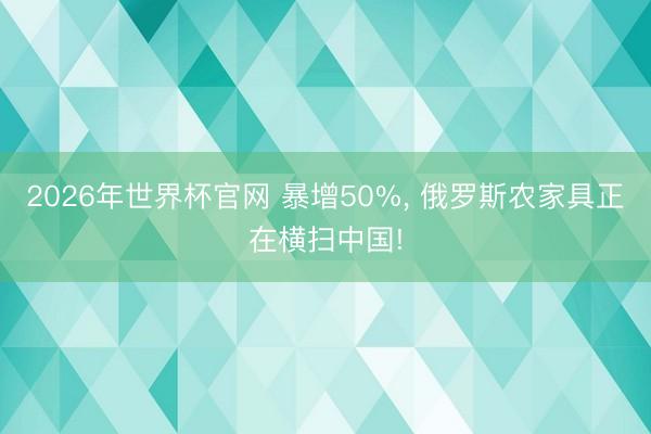 2026年世界杯官网 暴增50%， 俄罗斯农家具正在横扫中国!