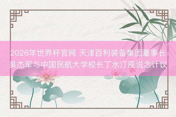 2026年世界杯官网 天津百利装备集团董事长吴杰军与中国民航大学校长丁水汀座说念计议