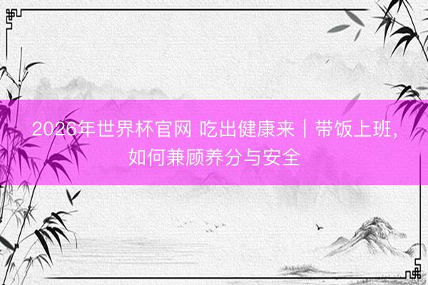 2026年世界杯官网 吃出健康来｜带饭上班，如何兼顾养分与安全