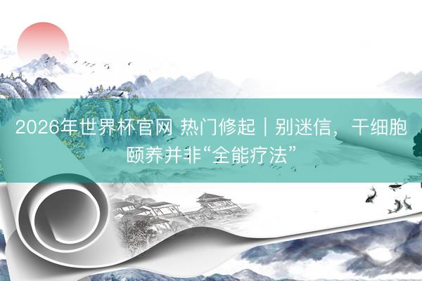 2026年世界杯官网 热门修起|别迷信,干细胞颐养并非“全能疗法”