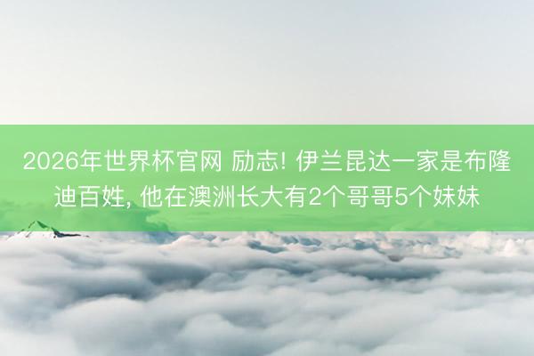 2026年世界杯官网 励志! 伊兰昆达一家是布隆迪百姓， 他在澳洲长大有2个哥哥5个妹妹