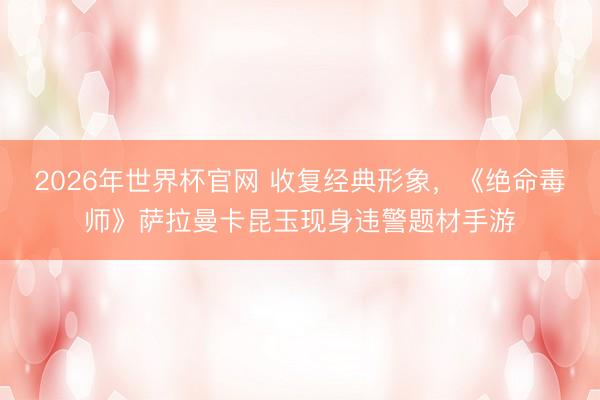 2026年世界杯官网 收复经典形象，《绝命毒师》萨拉曼卡昆玉现身违警题材手游