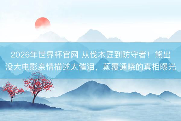 2026年世界杯官网 从伐木匠到防守者！熊出没大电影亲情描述太催泪，颠覆通晓的真相曝光