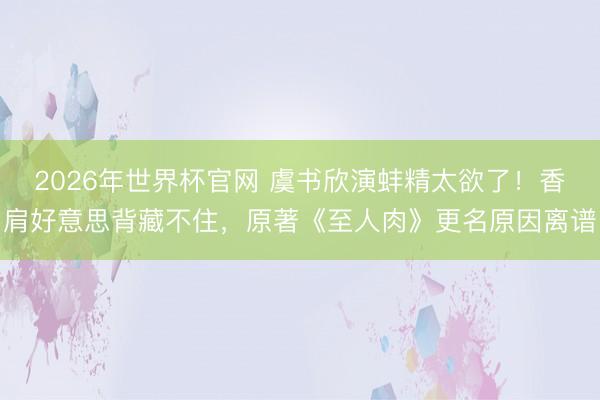 2026年世界杯官网 虞书欣演蚌精太欲了!香肩好意思背藏不住,原著《至人肉》更名原因离谱