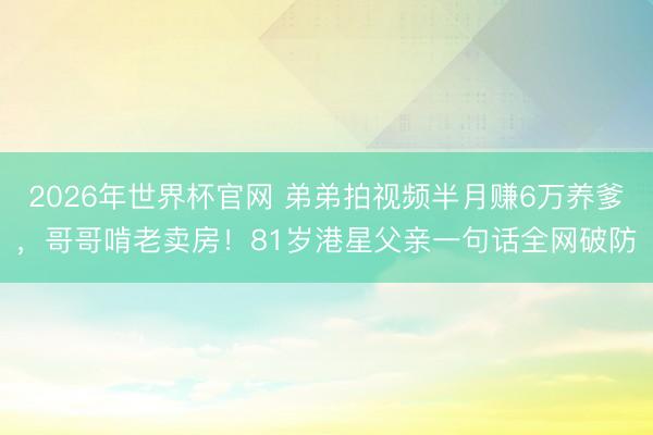 2026年世界杯官网 弟弟拍视频半月赚6万养爹，哥哥啃老卖房！81岁港星父亲一句话全网破防