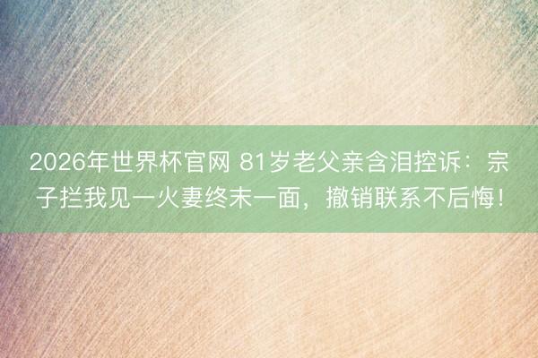 2026年世界杯官网 81岁老父亲含泪控诉：宗子拦我见一火妻终末一面，撤销联系不后悔！