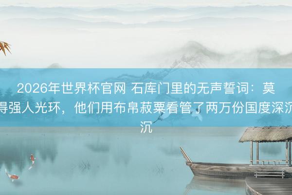 2026年世界杯官网 石库门里的无声誓词：莫得强人光环，他们用布帛菽粟看管了两万份国度深沉