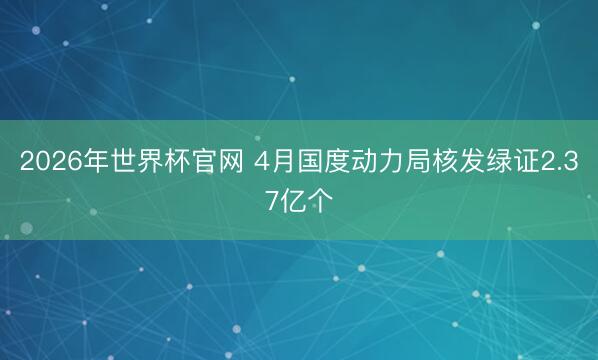 2026年世界杯官网 4月国度动力局核发绿证2.37亿个