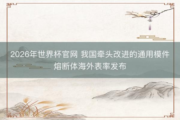 2026年世界杯官网 我国牵头改进的通用模件熔断体海外表率发布