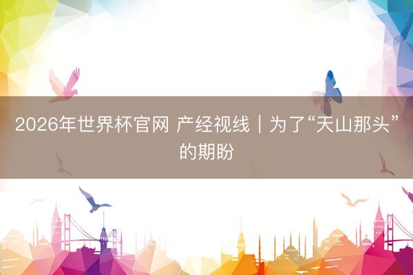 2026年世界杯官网 产经视线｜为了“天山那头”的期盼