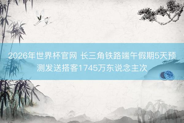 2026年世界杯官网 长三角铁路端午假期5天预测发送搭客1745万东说念主次