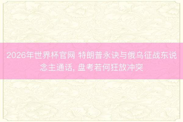 2026年世界杯官网 特朗普永诀与俄乌征战东说念主通话， 盘考若何狂放冲突