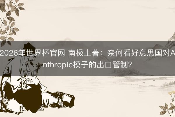 2026年世界杯官网 南极土著：奈何看好意思国对Anthropic模子的出口管制？